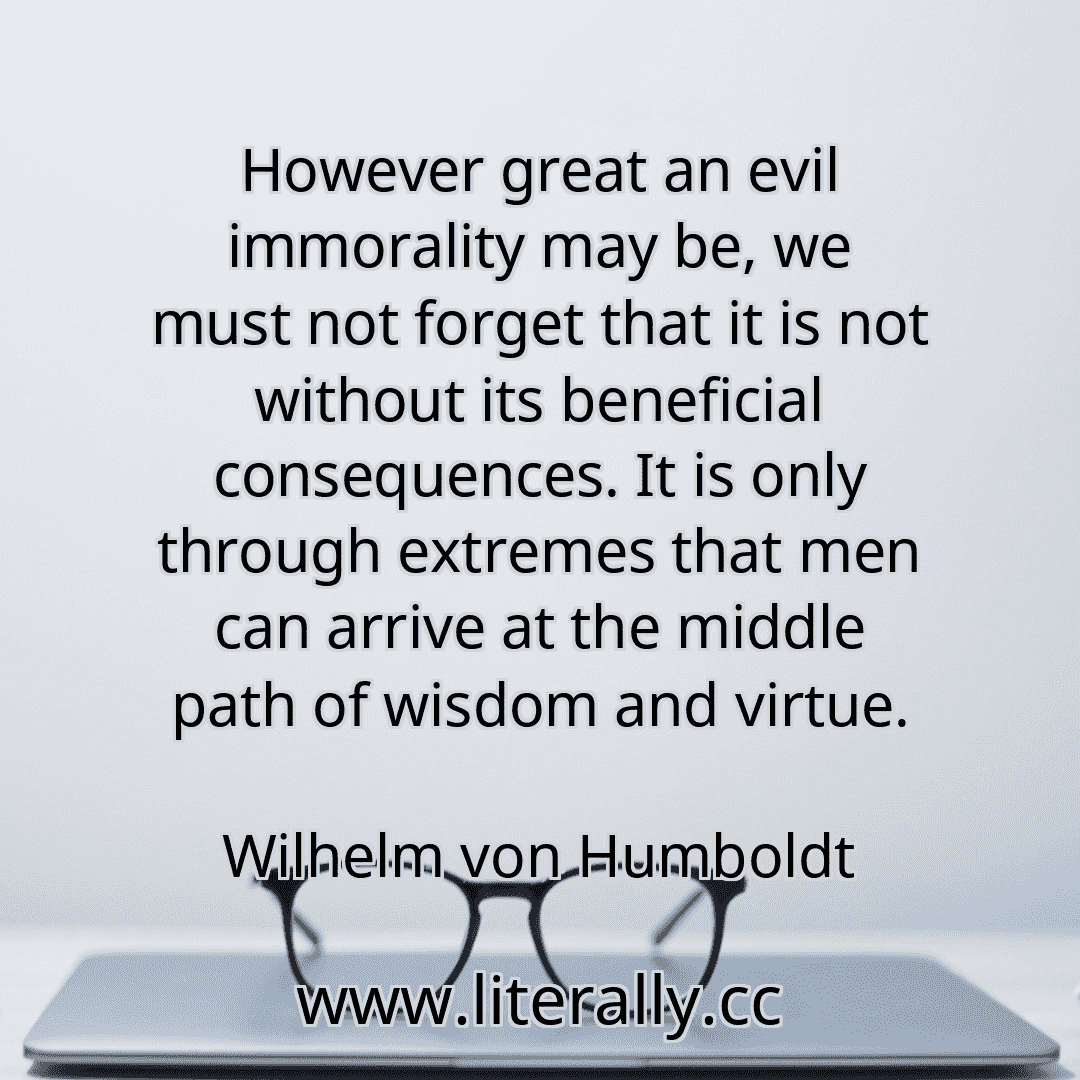 However great an evil immorality may be, we must not forget that it is not without its beneficial consequences. It is only through extremes that men can arrive at the middle path of wisdom and virtue.
Wilhelm von Humboldt
