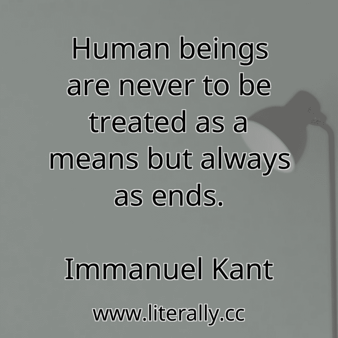 Human beings are never to be treated as a means but always as ends.
Immanuel Kant

