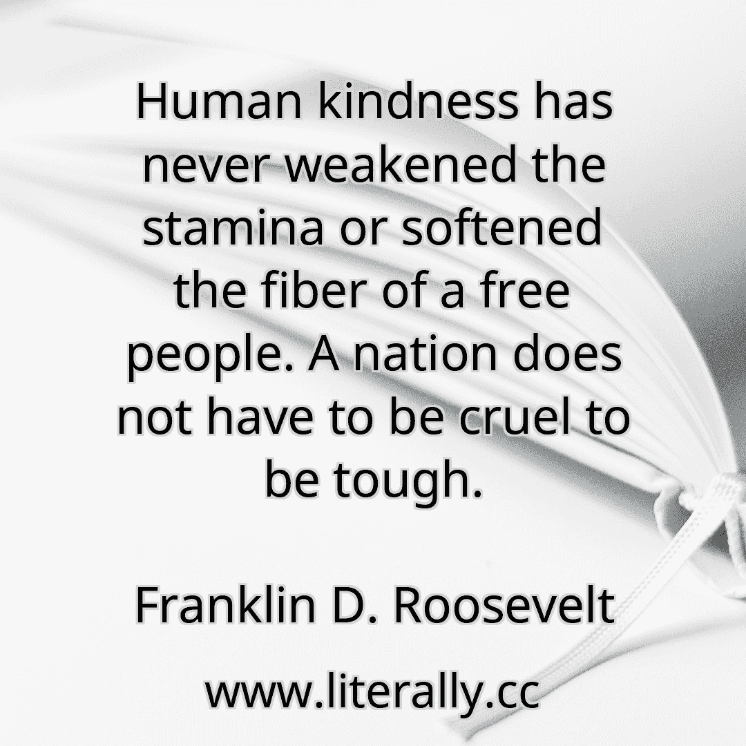 Human kindness has never weakened the stamina or softened the fiber of a free people. A nation does not have to be cruel to be tough.
Franklin D. Roosevelt
