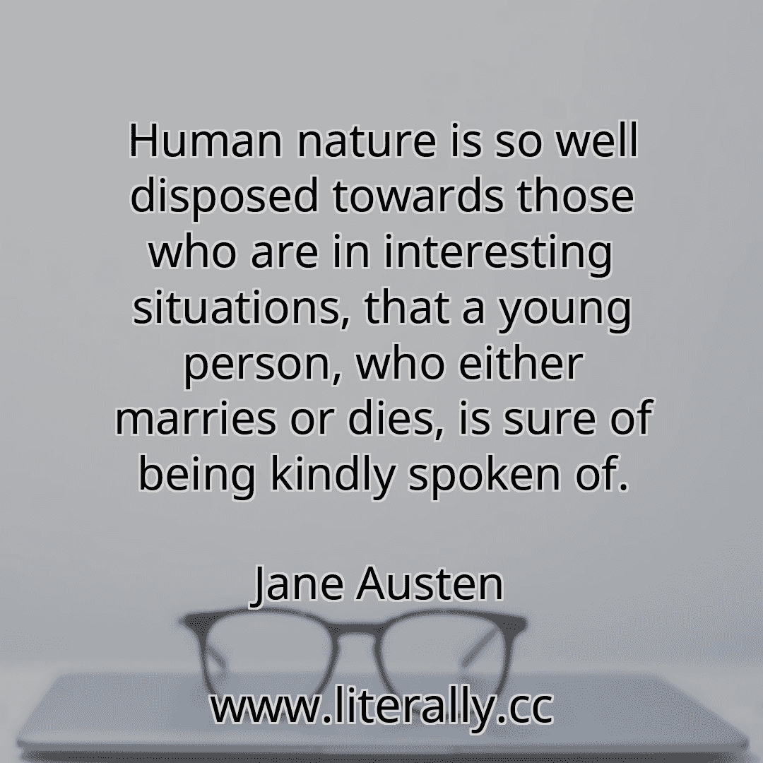 Human nature is so well disposed towards those who are in interesting situations, that a young person, who either marries or dies, is sure of being kindly spoken of.
Jane Austen
