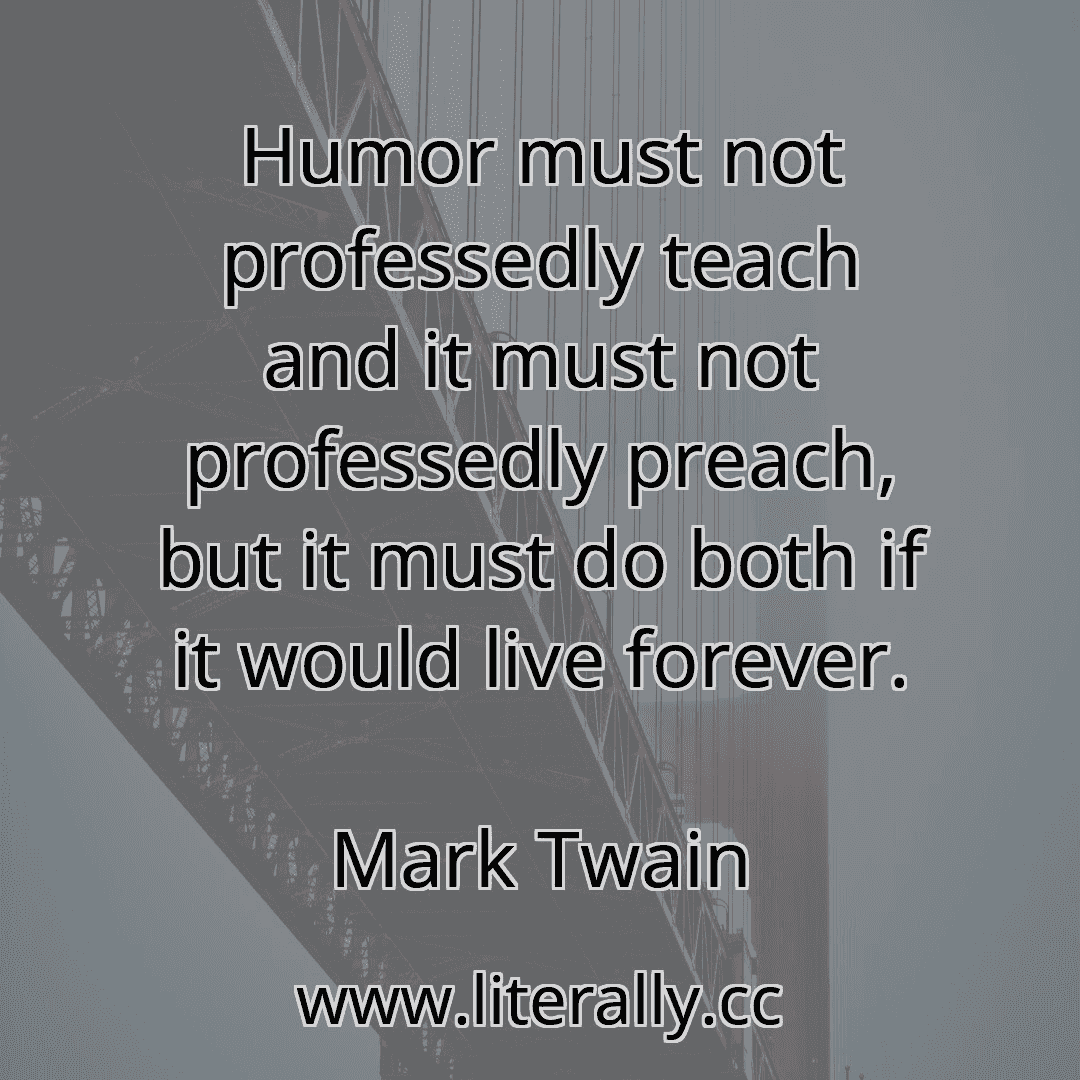 Humor must not professedly teach and it must not professedly preach, but it must do both if it would live forever.
Mark Twain
