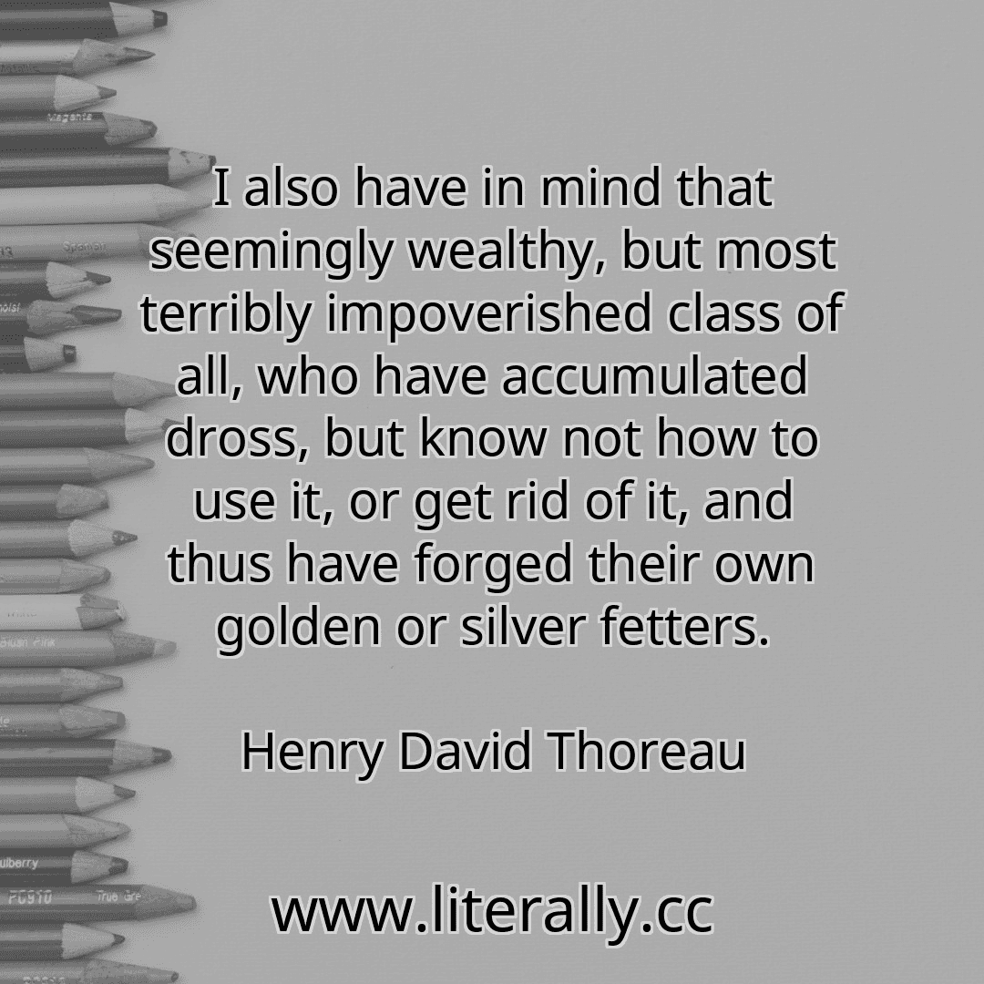 I also have in mind that seemingly wealthy, but most terribly impoverished class of all, who have accumulated dross, but know not how to use it, or get rid of it, and thus have forged their own golden or silver fetters.
Henry David Thoreau
