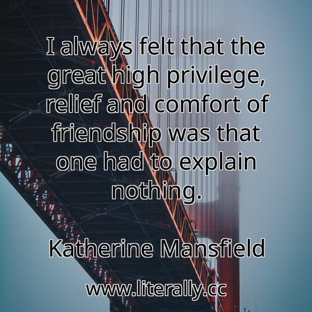 I always felt that the great high privilege, relief and comfort of friendship was that one had to explain nothing.
Katherine Mansfield
