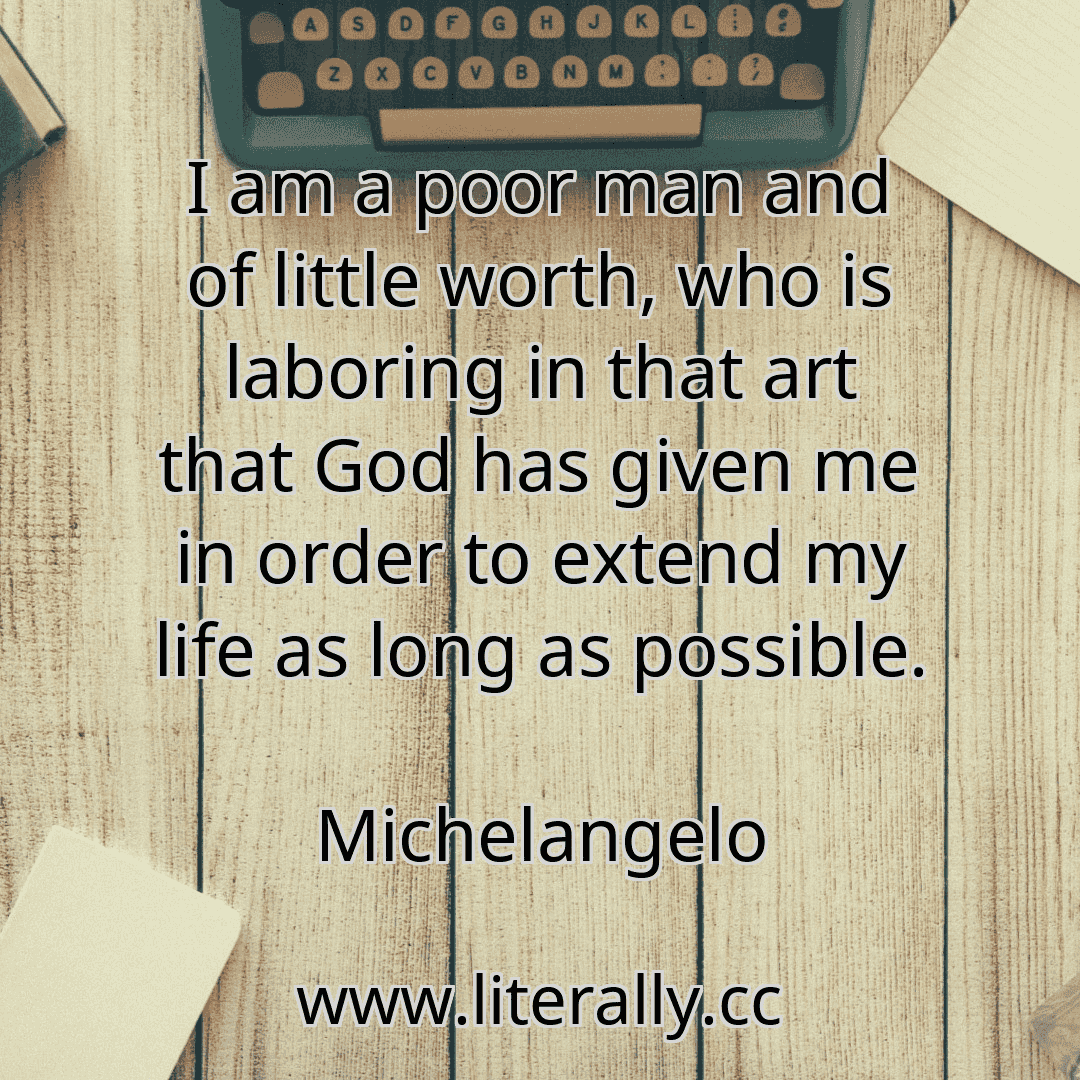 I am a poor man and of little worth, who is laboring in that art that God has given me in order to extend my life as long as possible.
Michelangelo
