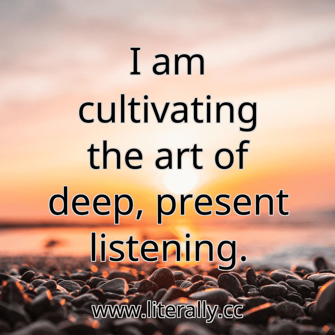 I am cultivating the art of deep, present listening.
