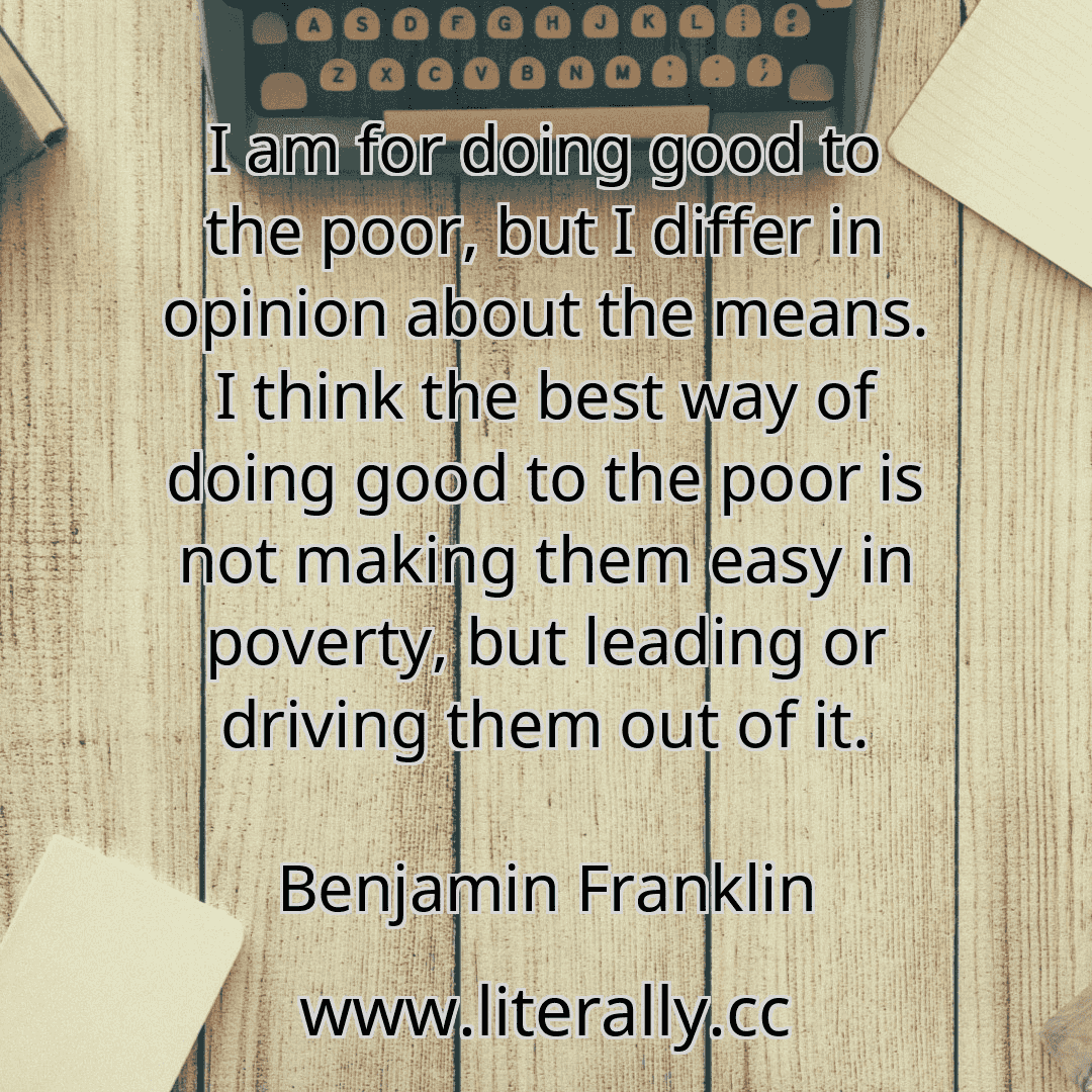 I am for doing good to the poor, but I differ in opinion about the means. I think the best way of doing good to the poor is not making them easy in poverty, but leading or driving them out of it.
Benjamin Franklin
