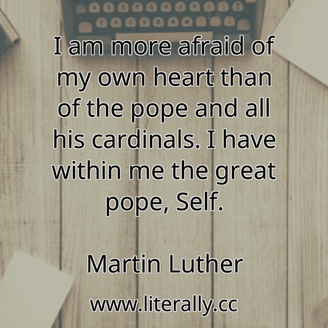 I am more afraid of my own heart than of the pope and all his cardinals. I have within me the great pope, Self.
Martin Luther
