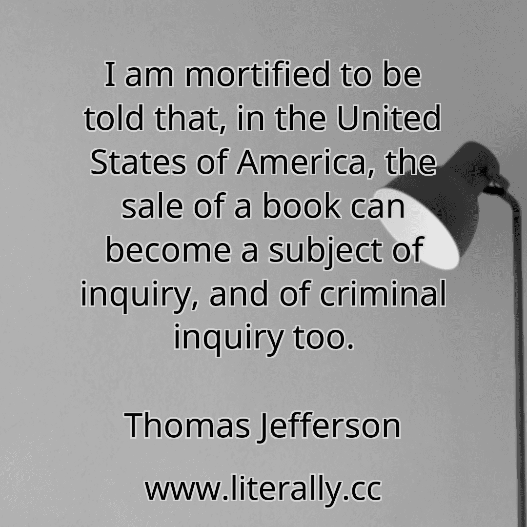 I am mortified to be told that, in the United States of America, the sale of a book can become a subject of inquiry, and of criminal inquiry too.
Thomas Jefferson
