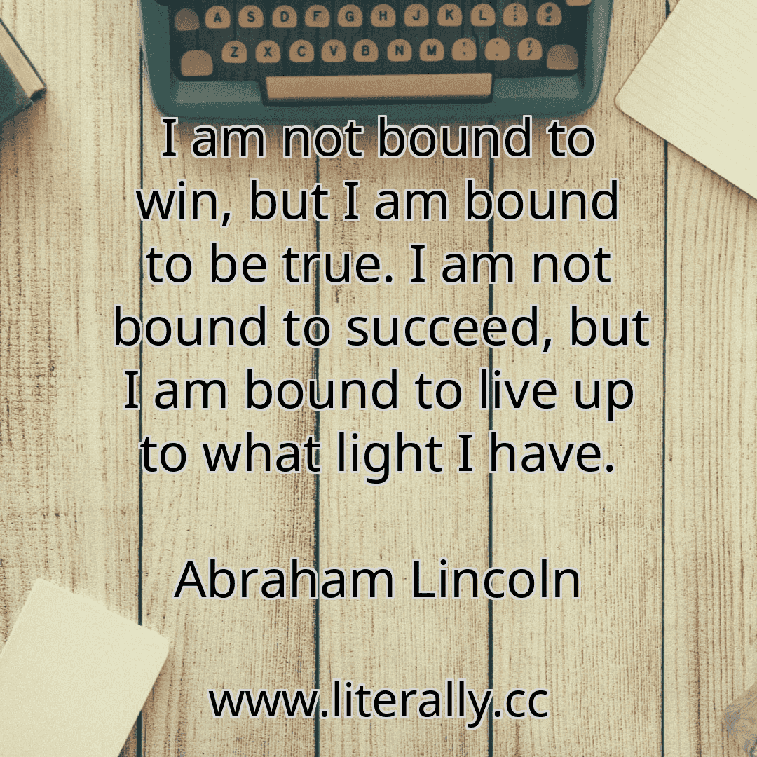 I am not bound to win, but I am bound to be true. I am not bound to succeed, but I am bound to live up to what light I have.
Abraham Lincoln
