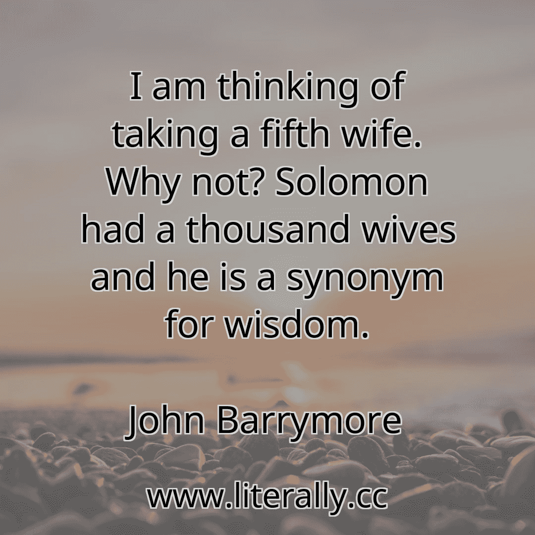 I am thinking of taking a fifth wife. Why not? Solomon had a thousand wives and he is a synonym for wisdom.
John Barrymore
