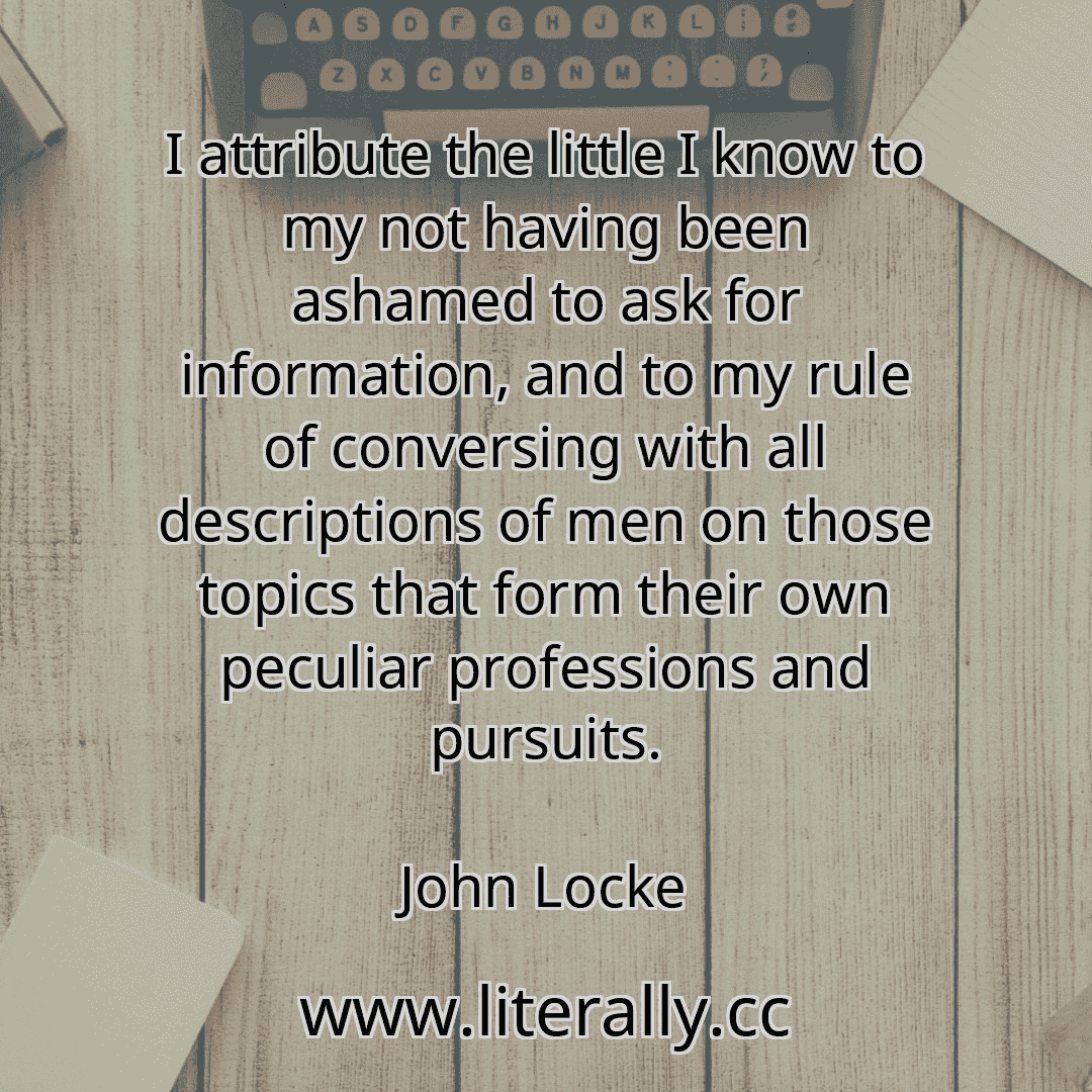 I attribute the little I know to my not having been ashamed to ask for information, and to my rule of conversing with all descriptions of men on those topics that form their own peculiar professions and pursuits.
John Locke
