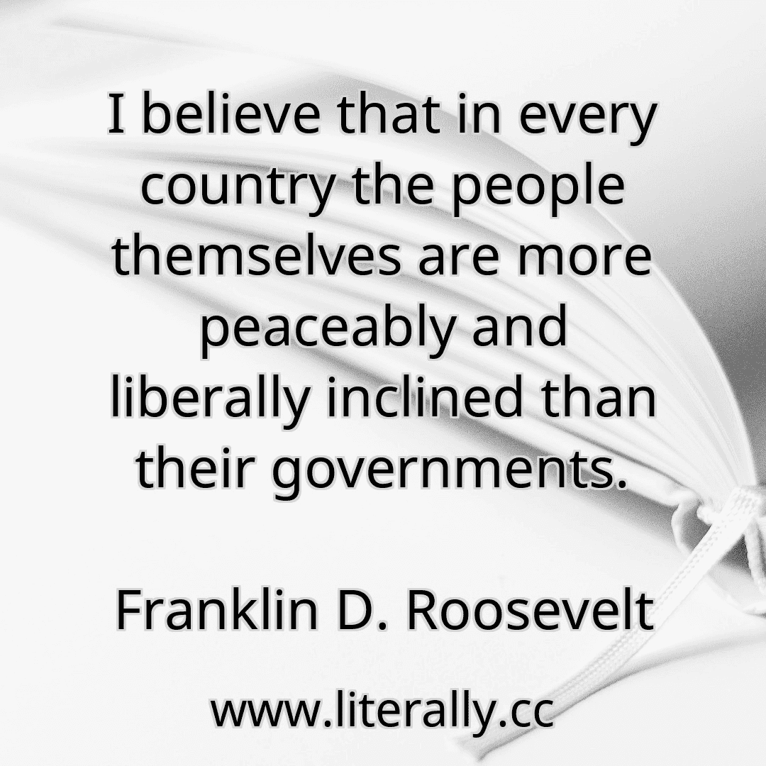 I believe that in every country the people themselves are more peaceably and liberally inclined than their governments.
Franklin D. Roosevelt
