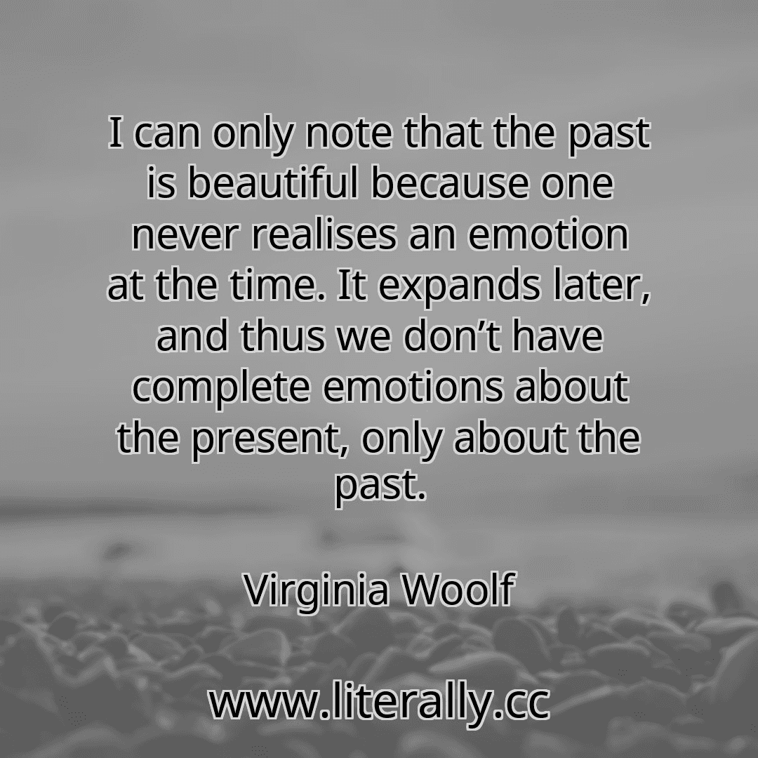 I can only note that the past is beautiful because one never realises an emotion at the time. It expands later, and thus we don’t have complete emotions about the present, only about the past.
Virginia Woolf

