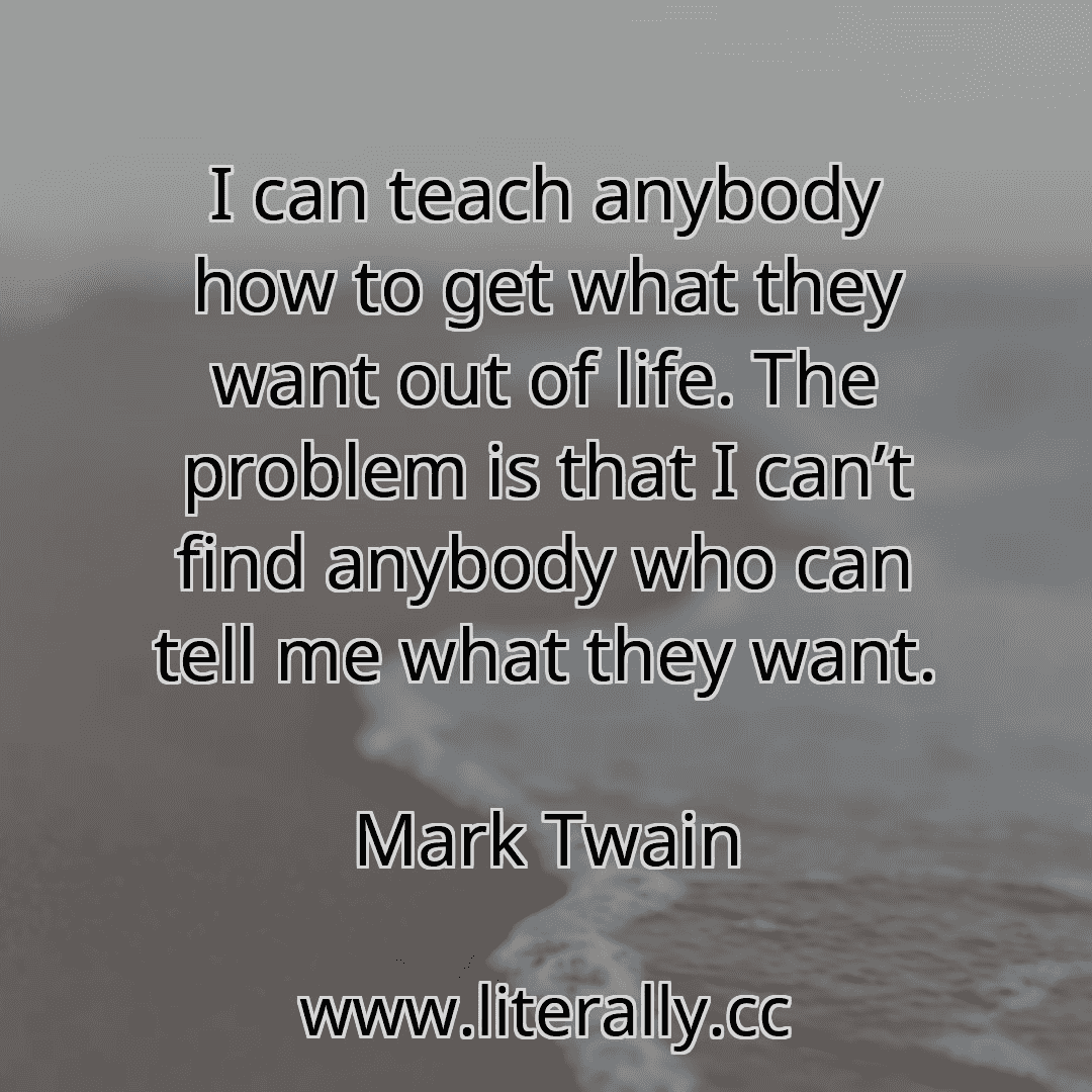I can teach anybody how to get what they want out of life. The problem is that I can’t find anybody who can tell me what they want.
Mark Twain
