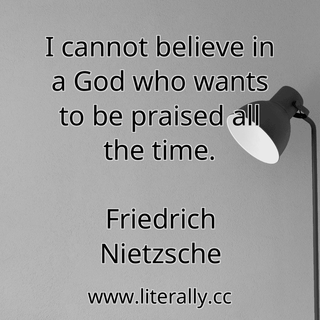 I cannot believe in a God who wants to be praised all the time.
Friedrich Nietzsche
