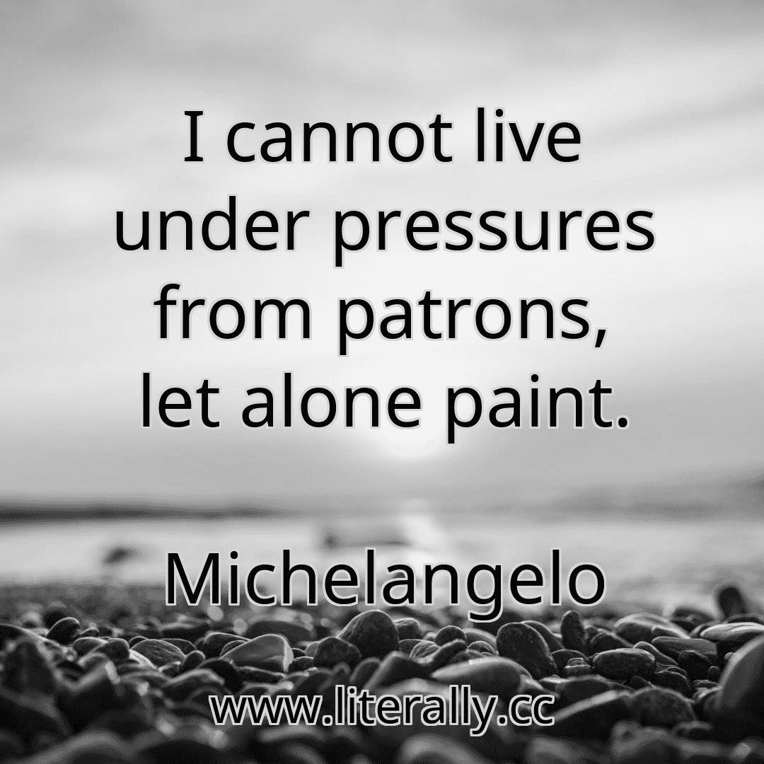I cannot live under pressures from patrons, let alone paint.
Michelangelo
