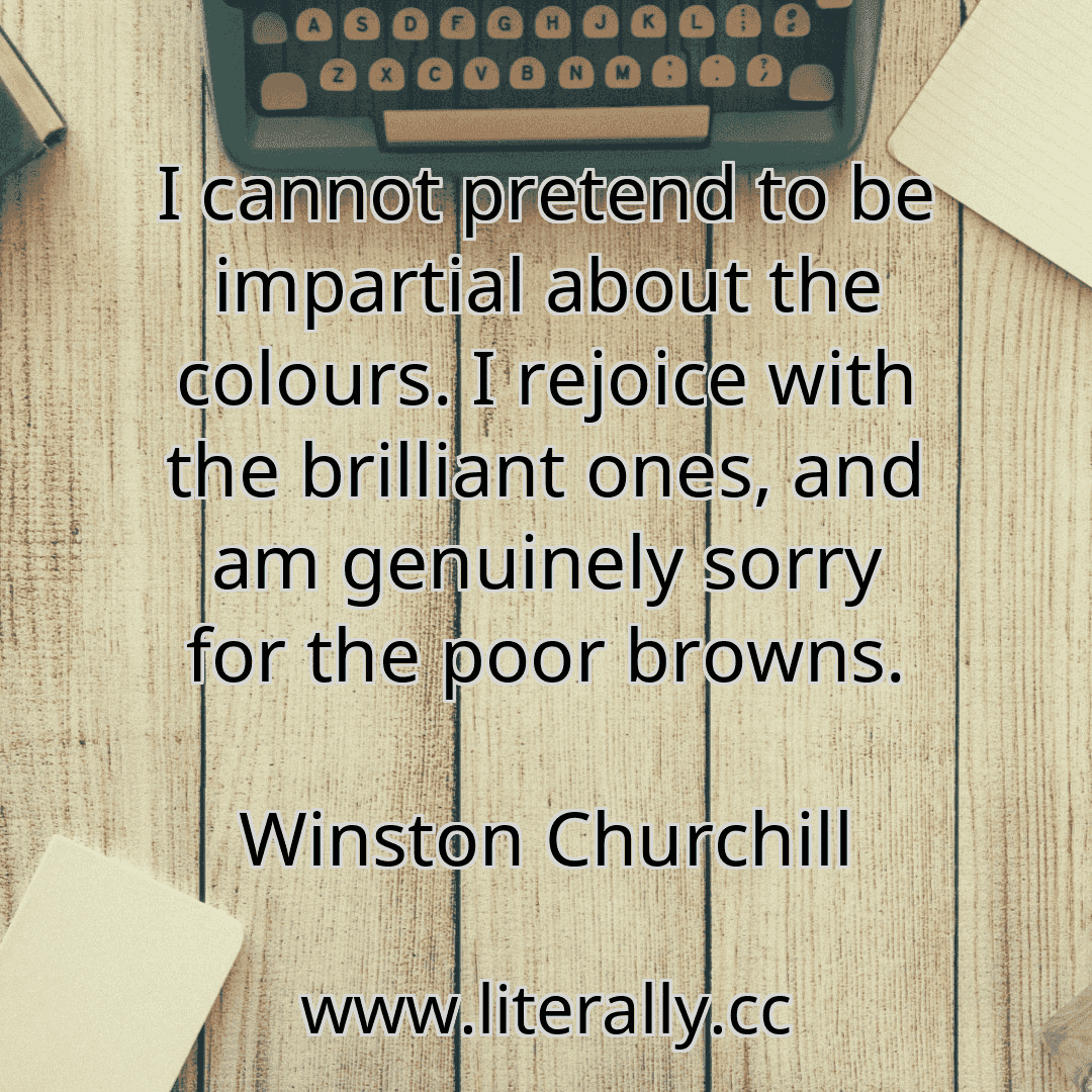 I cannot pretend to be impartial about the colours. I rejoice with the brilliant ones, and am genuinely sorry for the poor browns.
Winston Churchill
