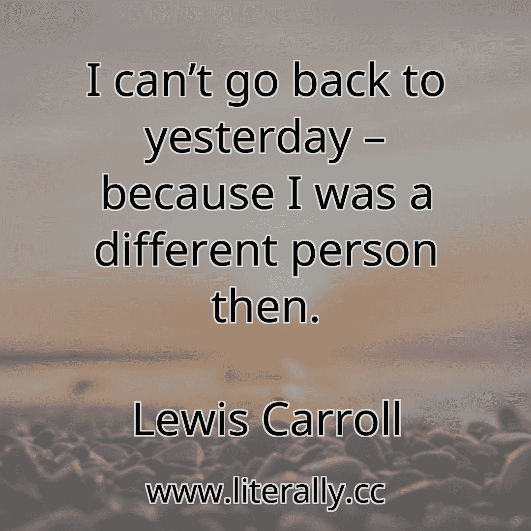 I can’t go back to yesterday – because I was a different person then.
Lewis Carroll
