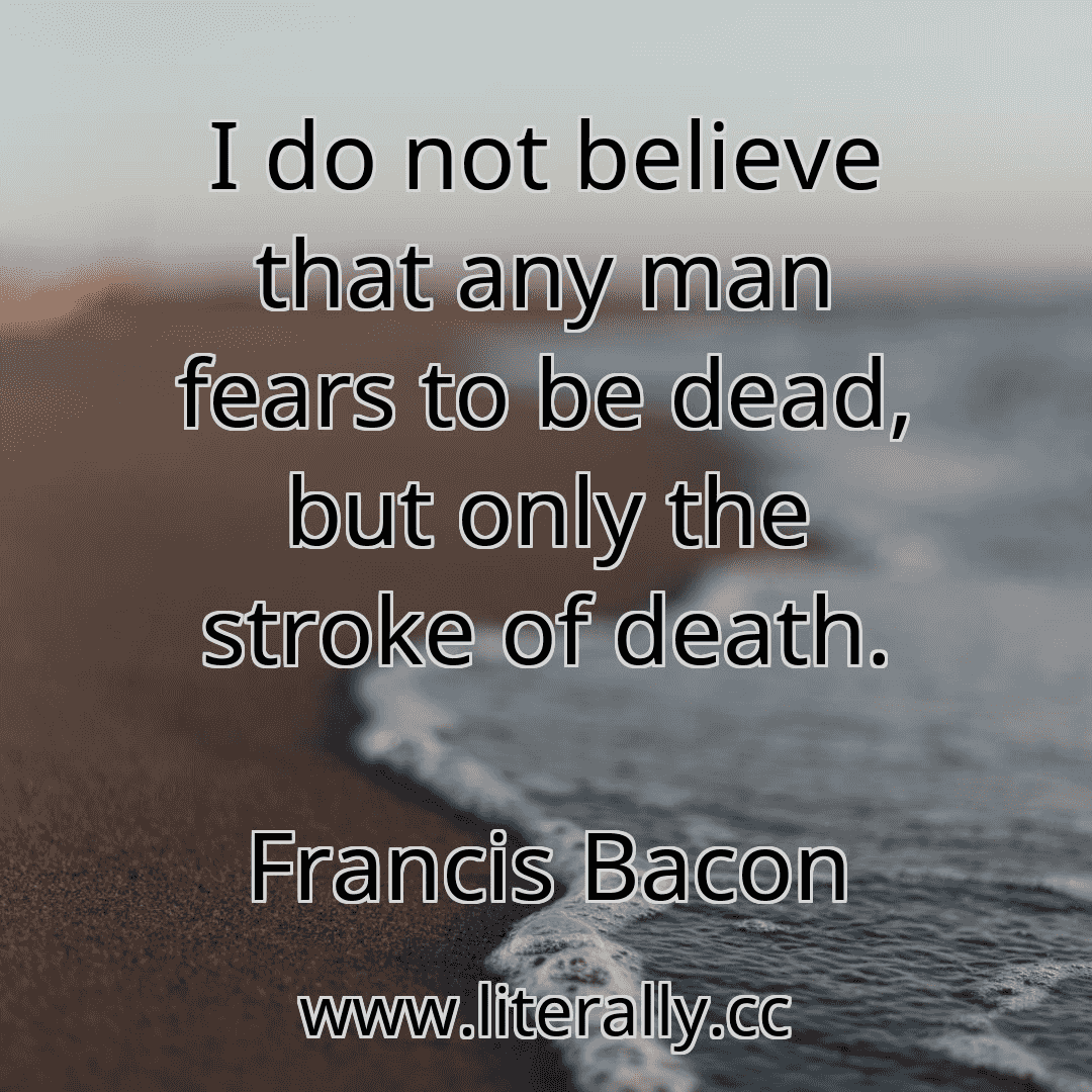 I do not believe that any man fears to be dead, but only the stroke of death.
Francis Bacon
