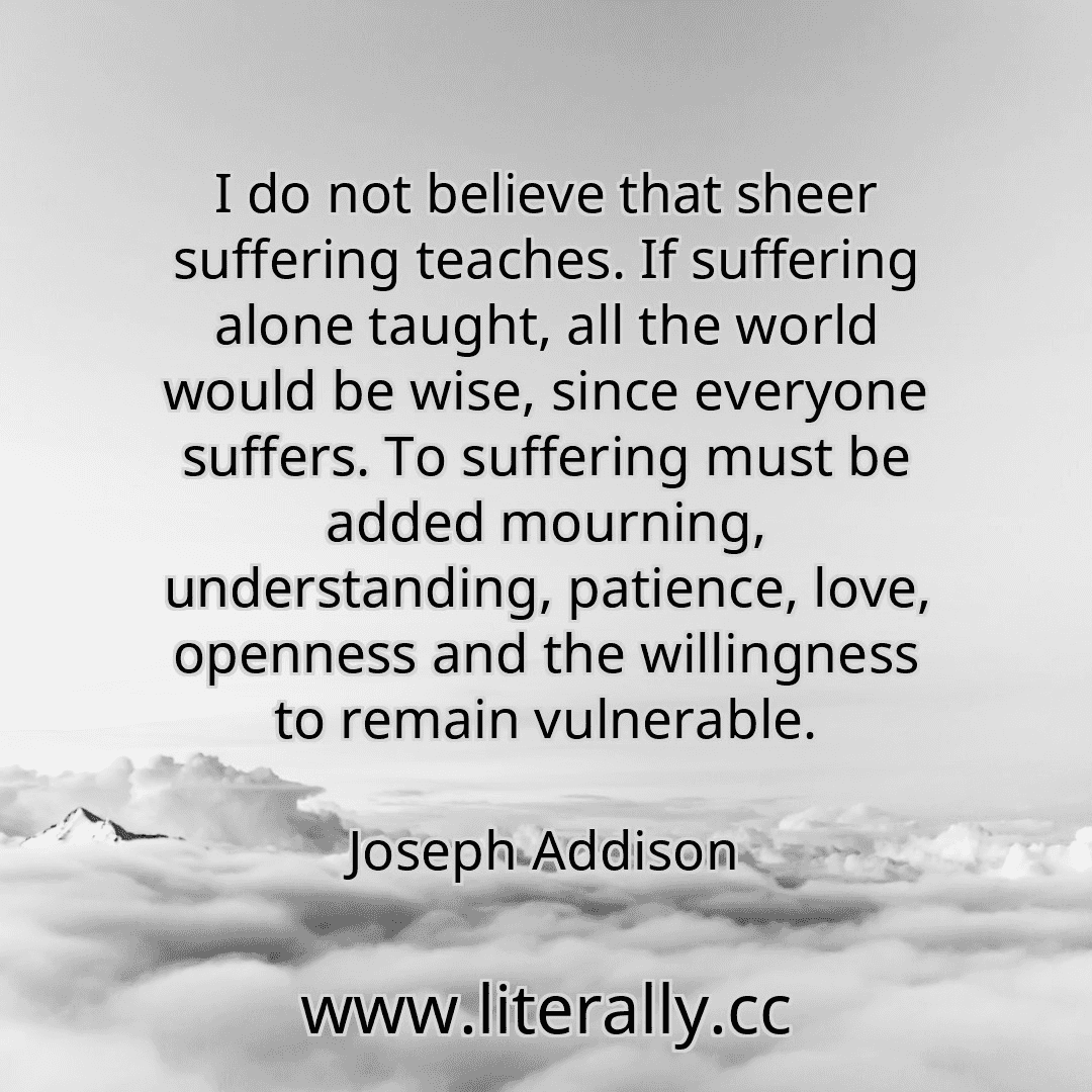 I do not believe that sheer suffering teaches. If suffering alone taught, all the world would be wise, since everyone suffers. To suffering must be added mourning, understanding, patience, love, openness and the willingness to remain vulnerable.
Joseph Addison
