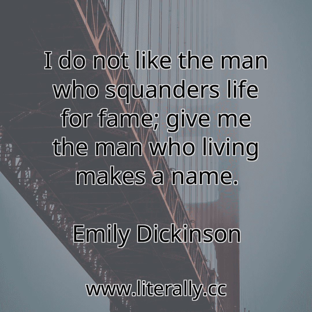 I do not like the man who squanders life for fame; give me the man who living makes a name.
Emily Dickinson
