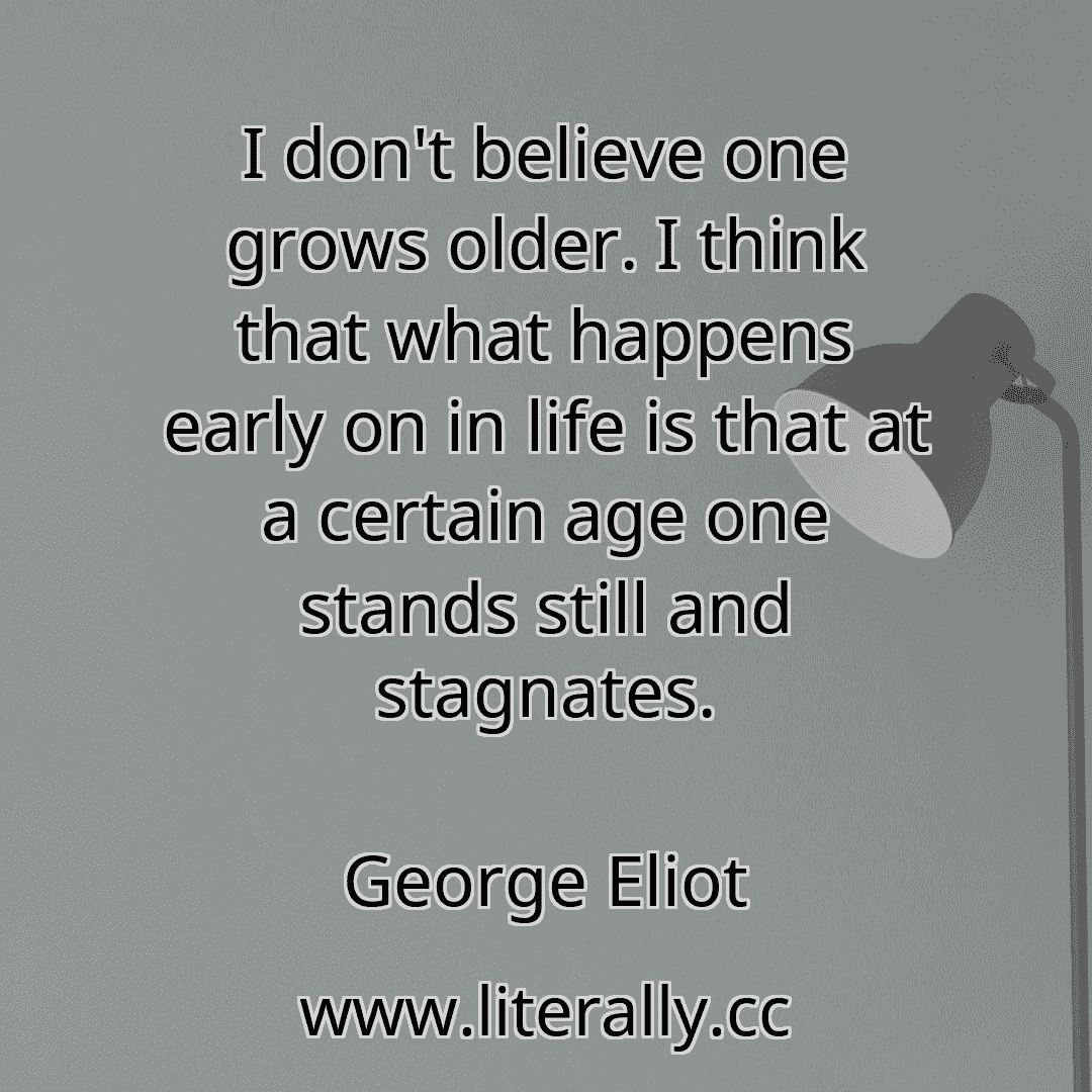 I don't believe one grows older. I think that what happens early on in life is that at a certain age one stands still and stagnates.
George Eliot
