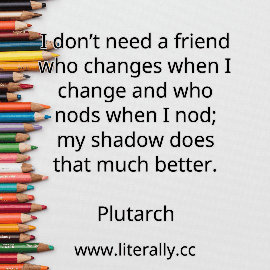 I don’t need a friend who changes when I change and who nods when I nod; my shadow does that much better.
Plutarch
