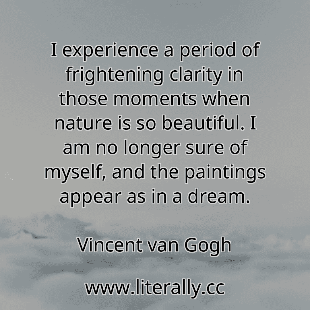 I experience a period of frightening clarity in those moments when nature is so beautiful. I am no longer sure of myself, and the paintings appear as in a dream.
Vincent van Gogh
