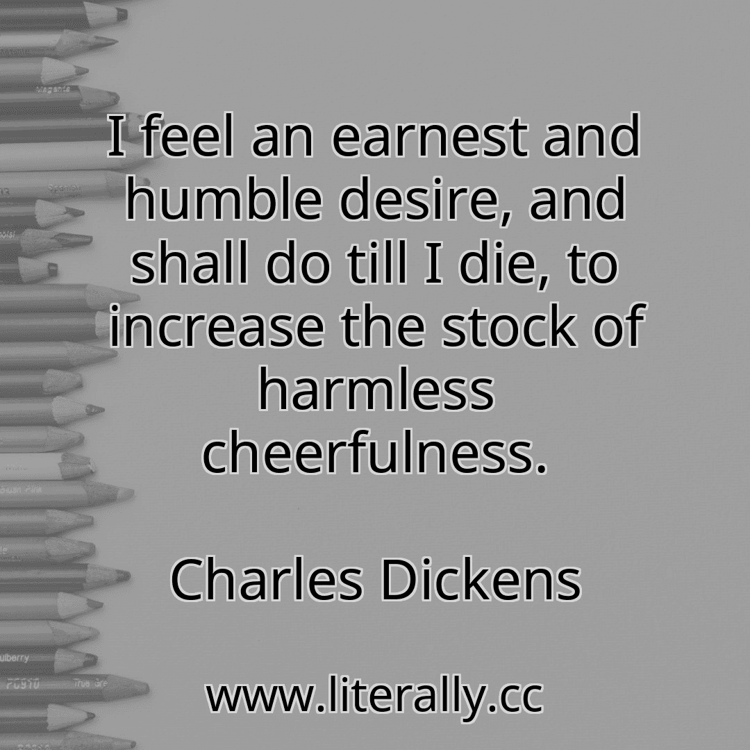 I feel an earnest and humble desire, and shall do till I die, to increase the stock of harmless cheerfulness.
Charles Dickens
