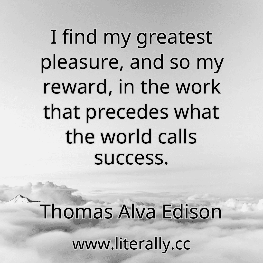 I find my greatest pleasure, and so my reward, in the work that precedes what the world calls success.
Thomas Alva Edison
