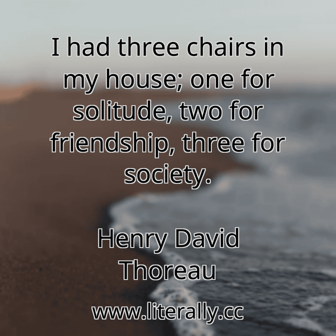 I had three chairs in my house; one for solitude, two for friendship, three for society.
Henry David Thoreau
