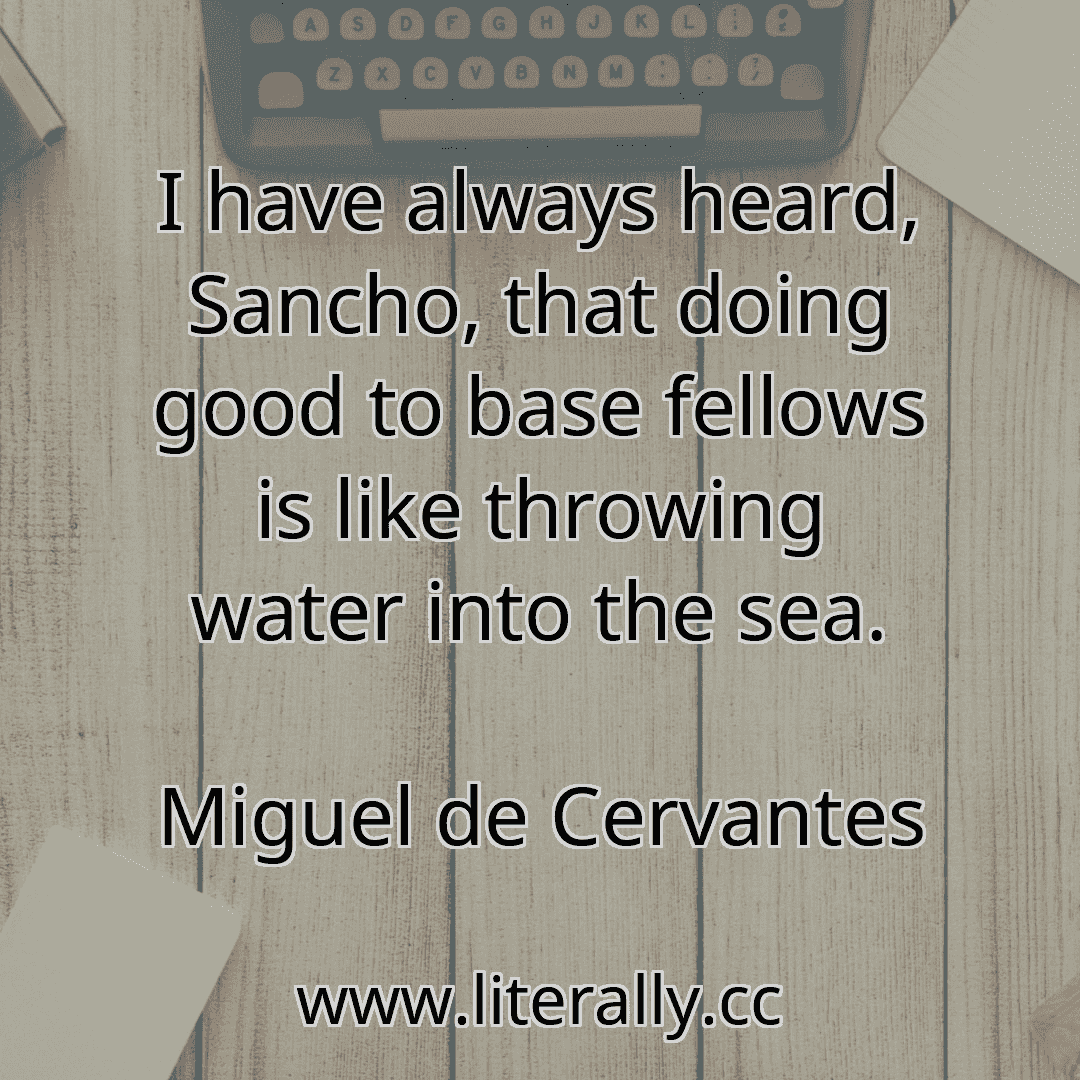 I have always heard, Sancho, that doing good to base fellows is like throwing water into the sea.
Miguel de Cervantes
