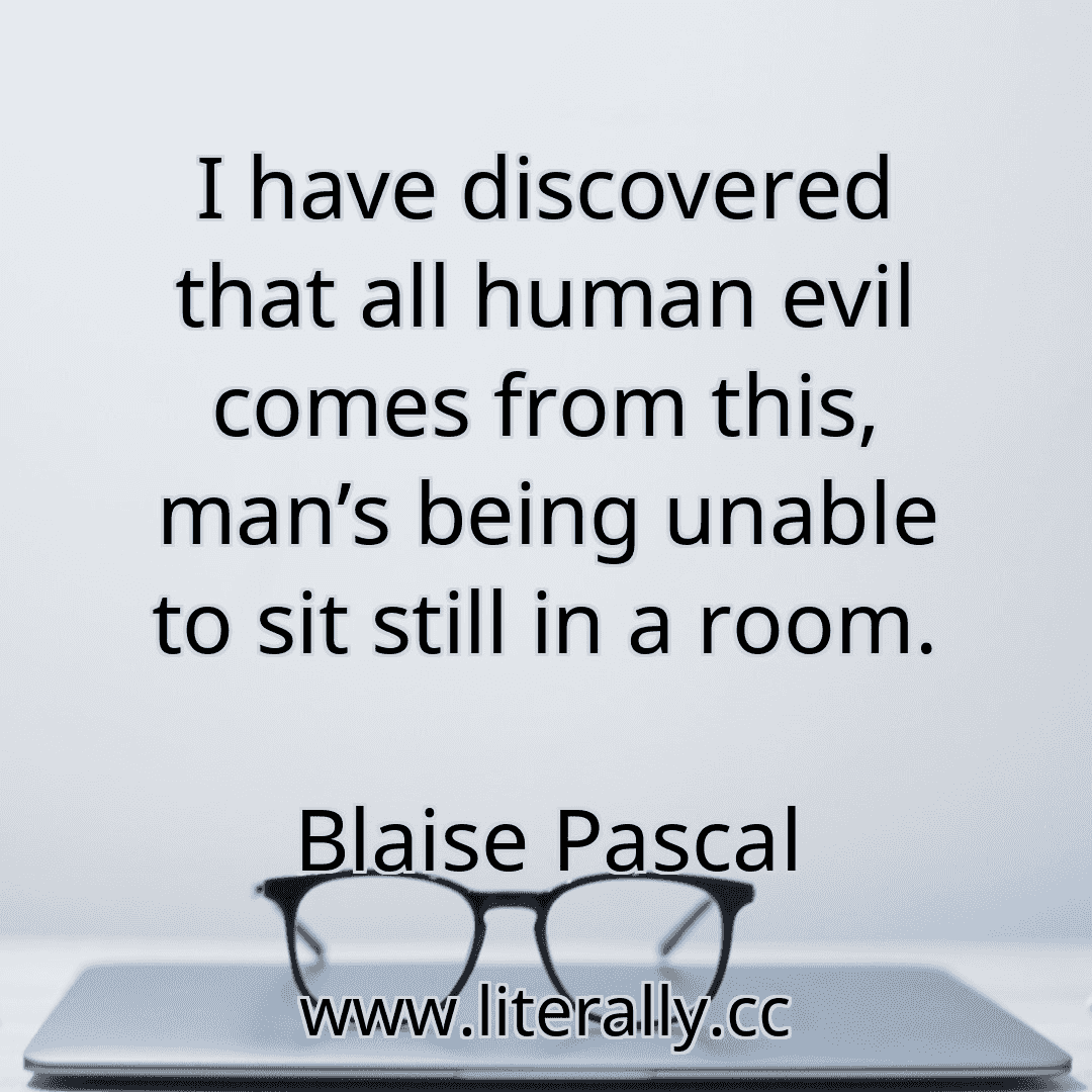 I have discovered that all human evil comes from this, man’s being unable to sit still in a room.
Blaise Pascal
