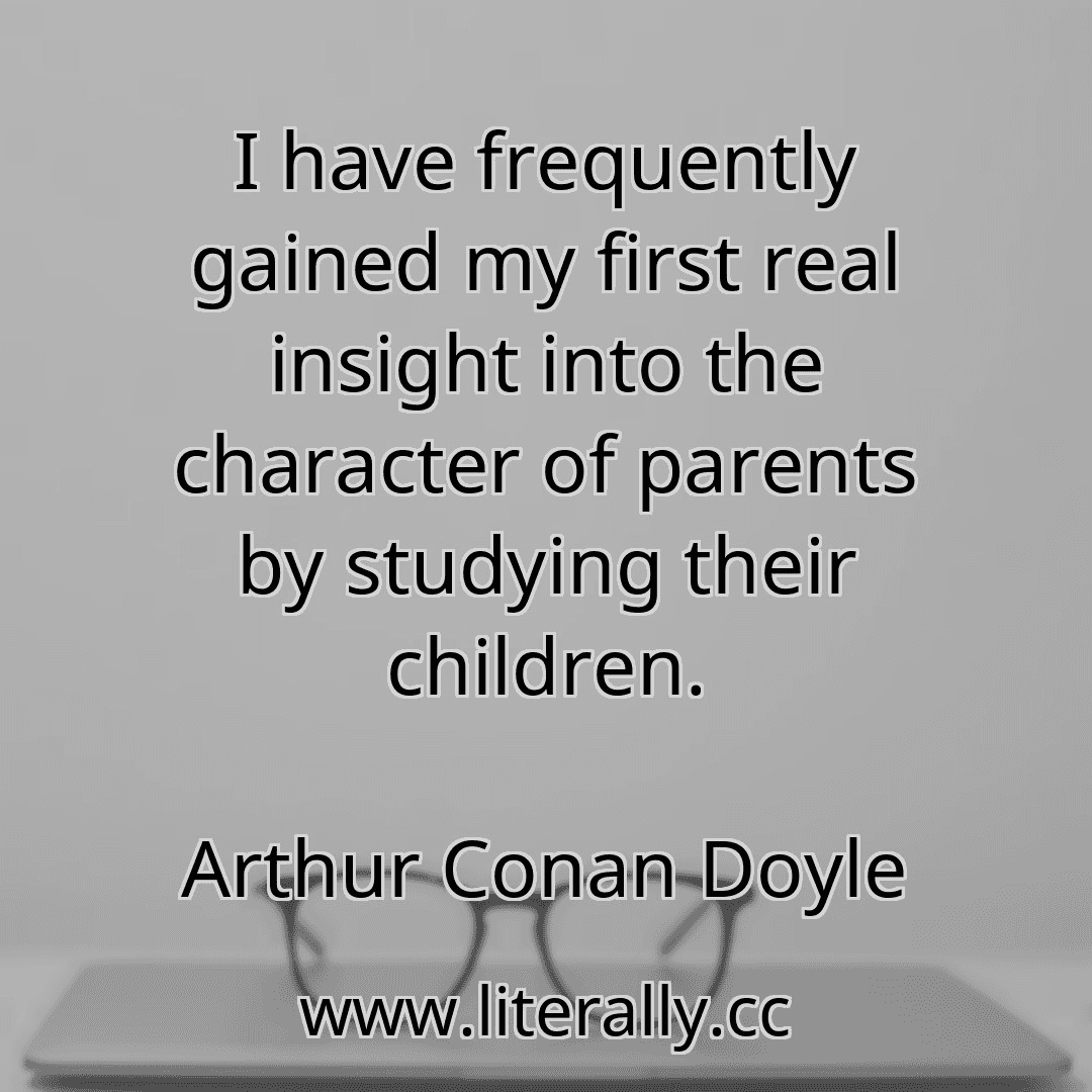 I have frequently gained my first real insight into the character of parents by studying their children.
Arthur Conan Doyle
