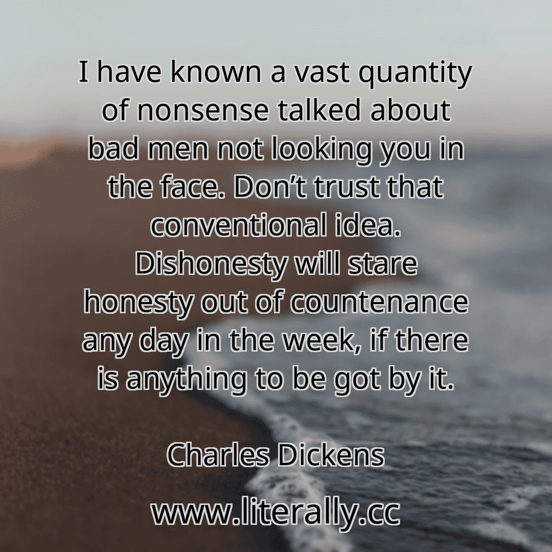 I have known a vast quantity of nonsense talked about bad men not looking you in the face. Don’t trust that conventional idea. Dishonesty will stare honesty out of countenance any day in the week, if there is anything to be got by it.
Charles Dickens
