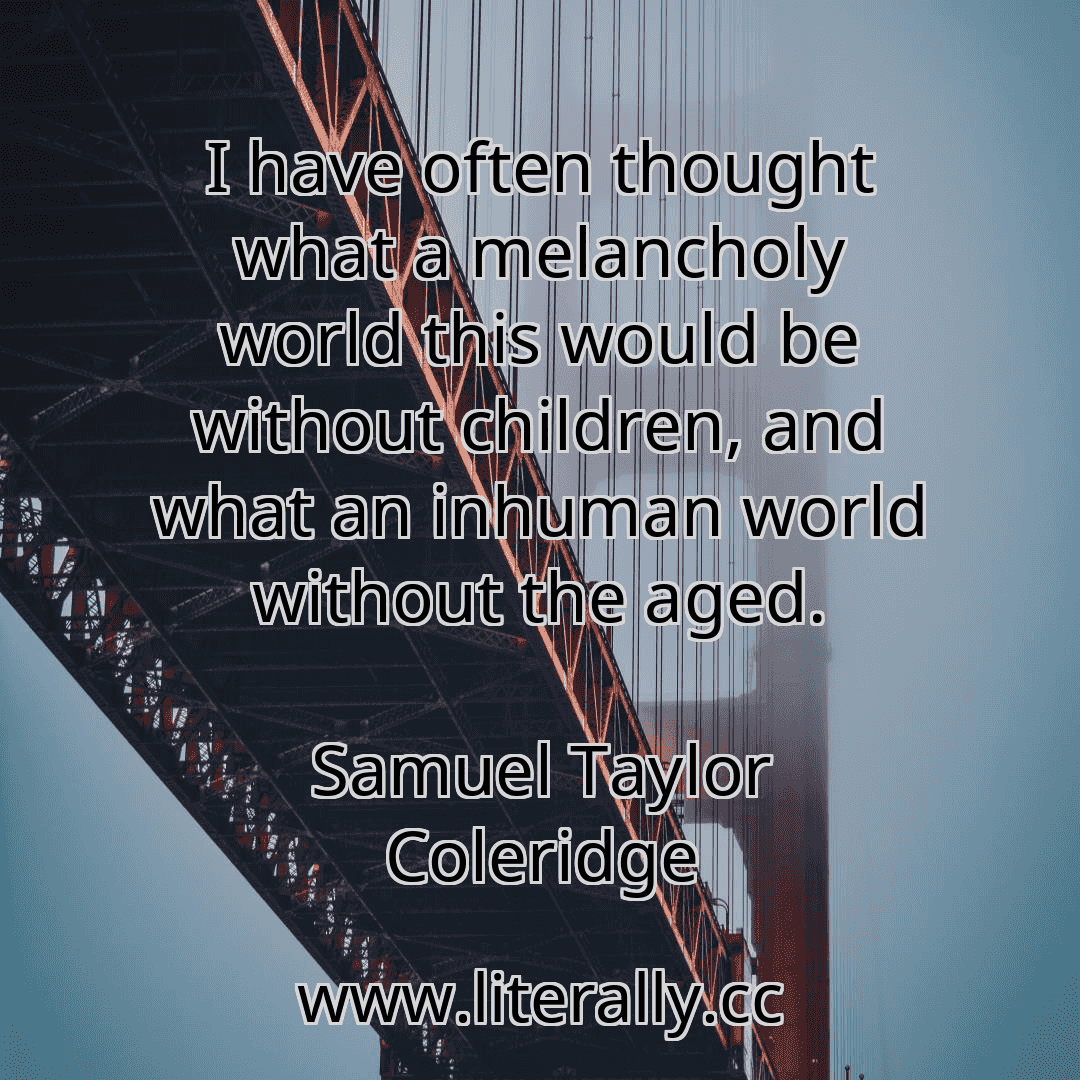 I have often thought what a melancholy world this would be without children, and what an inhuman world without the aged.
Samuel Taylor Coleridge
