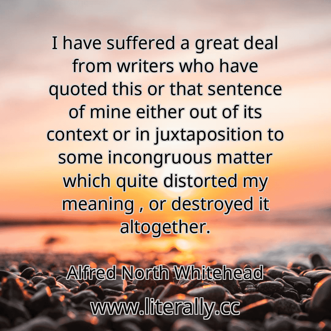 I have suffered a great deal from writers who have quoted this or that sentence of mine either out of its context or in juxtaposition to some incongruous matter which quite distorted my meaning , or destroyed it altogether.
Alfred North Whitehead
