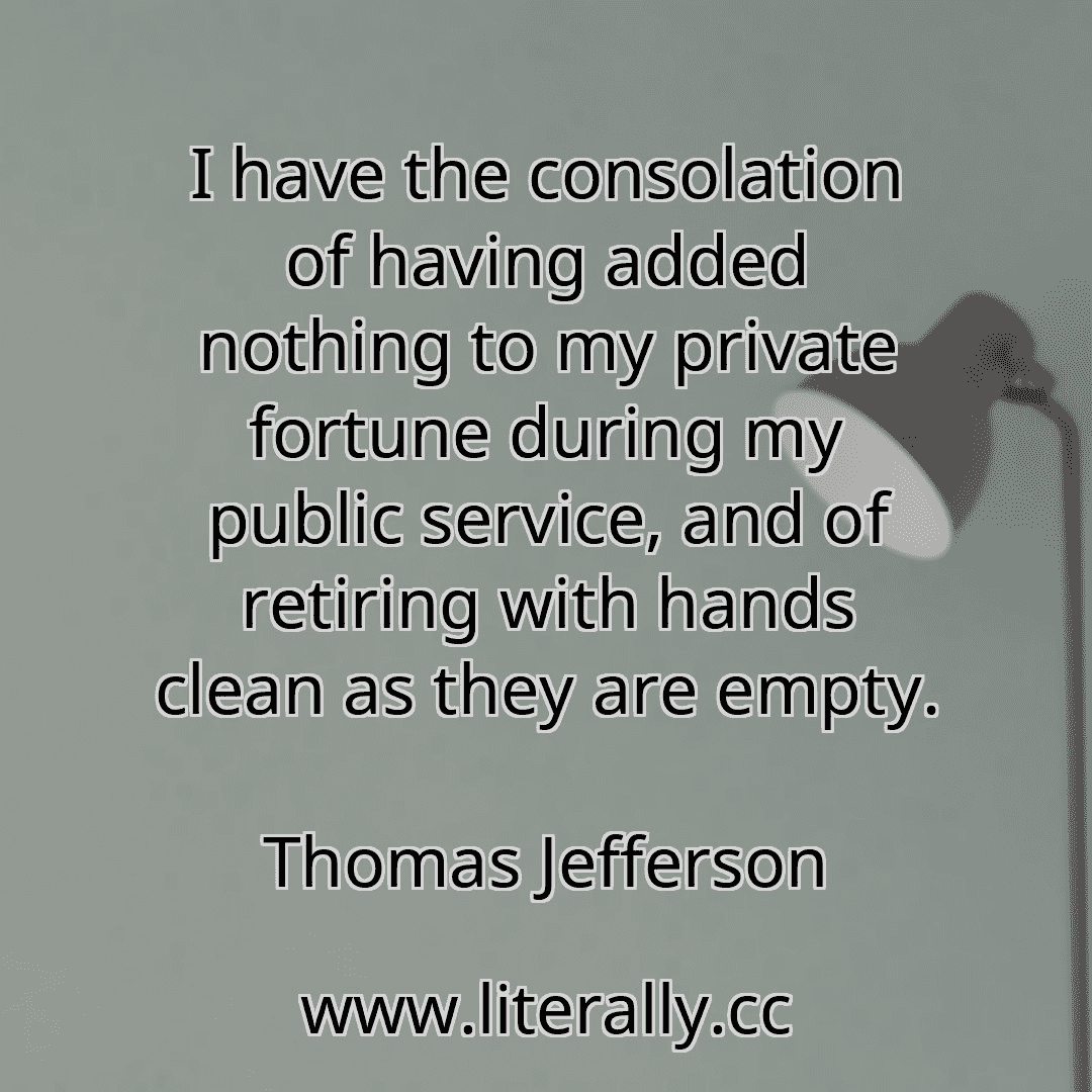 I have the consolation of having added nothing to my private fortune during my public service, and of retiring with hands clean as they are empty.
Thomas Jefferson
