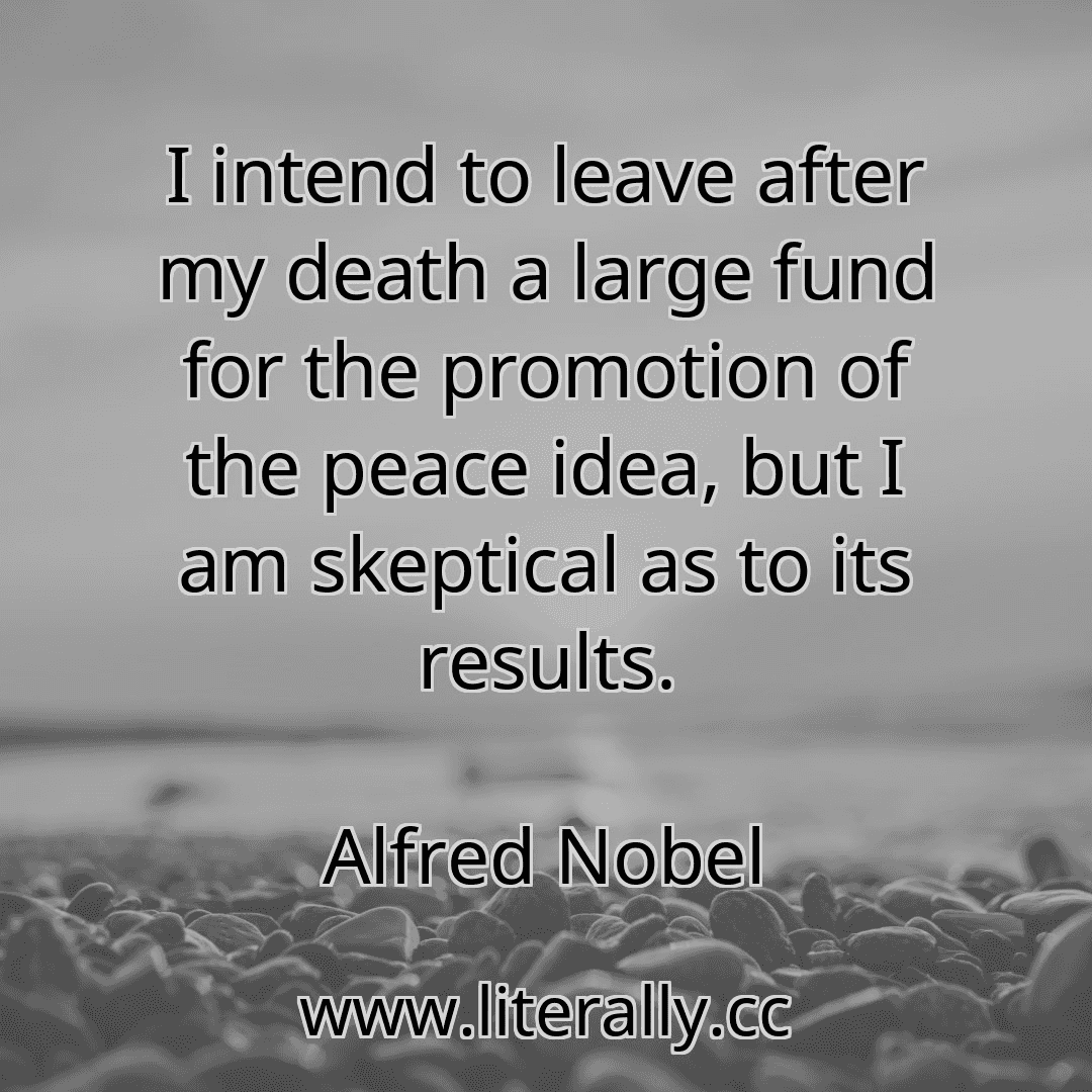 I intend to leave after my death a large fund for the promotion of the peace idea, but I am skeptical as to its results.
Alfred Nobel
