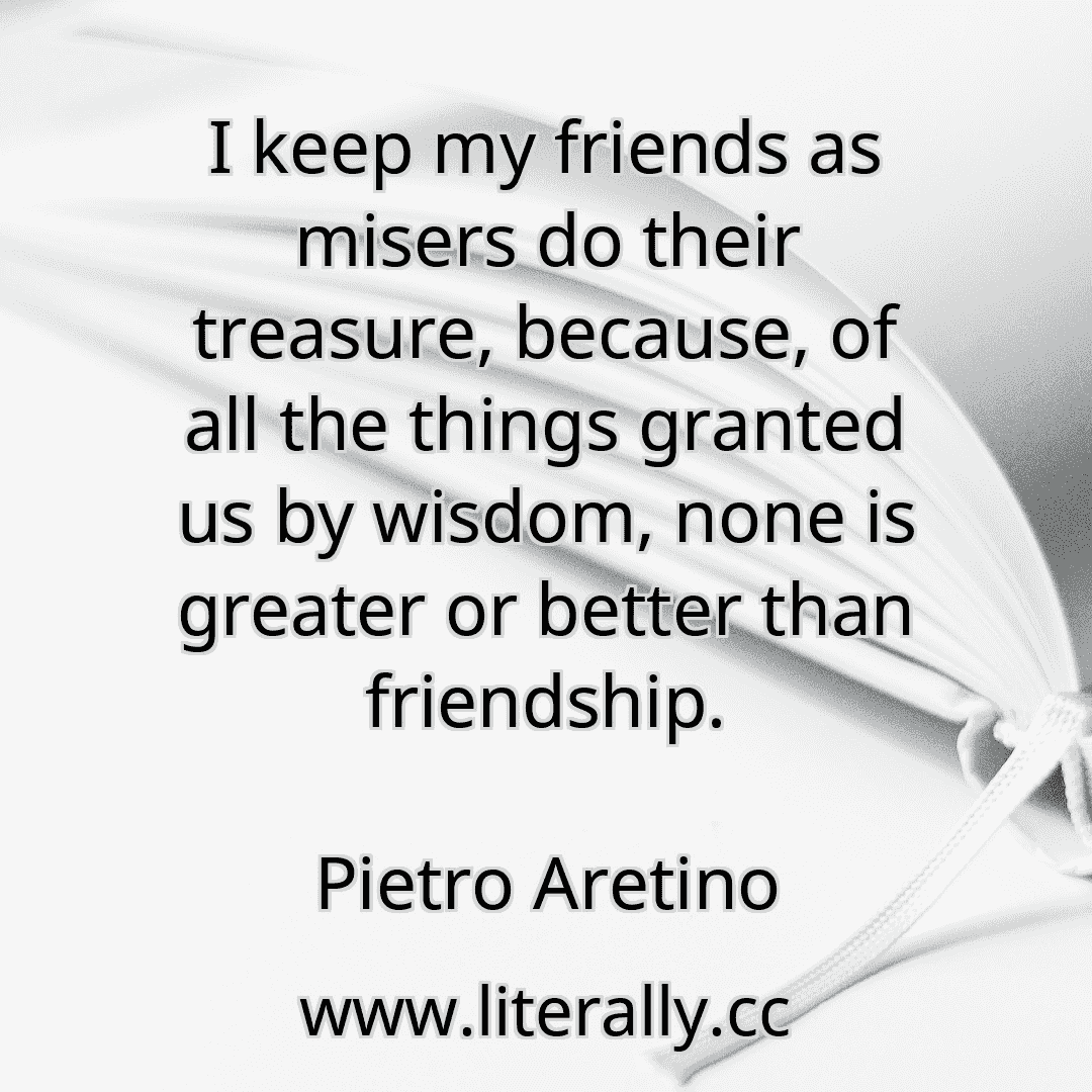 I keep my friends as misers do their treasure, because, of all the things granted us by wisdom, none is greater or better than friendship.
Pietro Aretino

