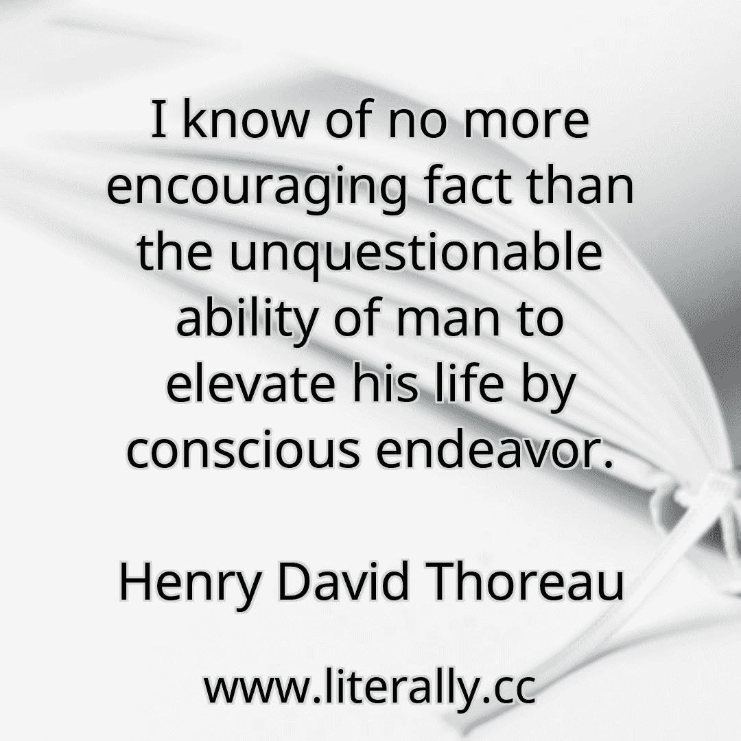 I know of no more encouraging fact than the unquestionable ability of man to elevate his life by conscious endeavor.
Henry David Thoreau
