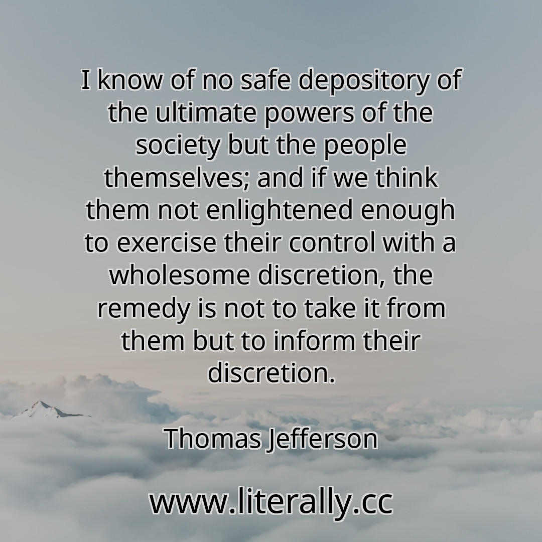 I know of no safe depository of the ultimate powers of the society but the people themselves; and if we think them not enlightened enough to exercise their control with a wholesome discretion, the remedy is not to take it from them but to inform their discretion.
Thomas Jefferson
