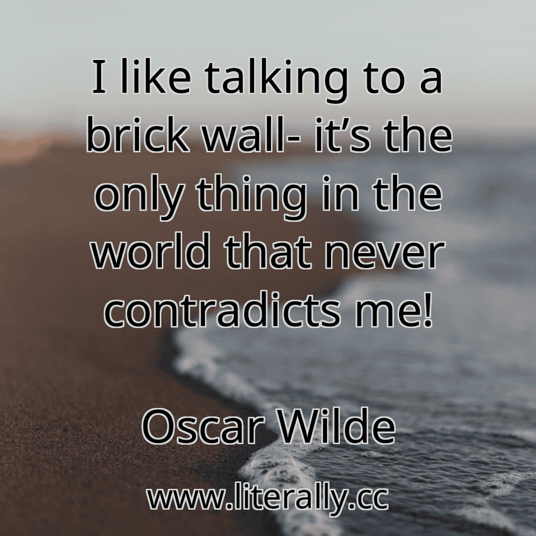 I like talking to a brick wall- it’s the only thing in the world that never contradicts me!
Oscar Wilde
