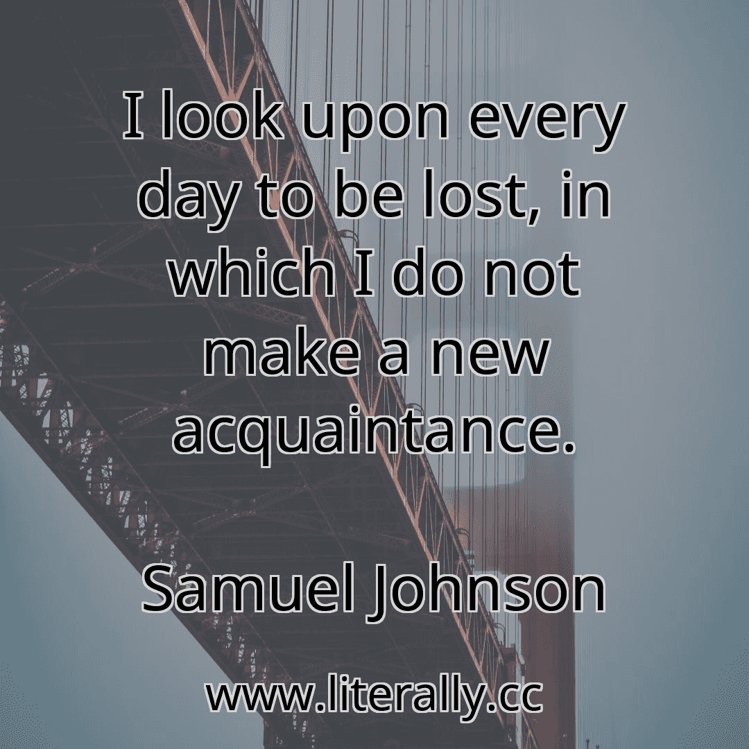 I look upon every day to be lost, in which I do not make a new acquaintance.
Samuel Johnson
