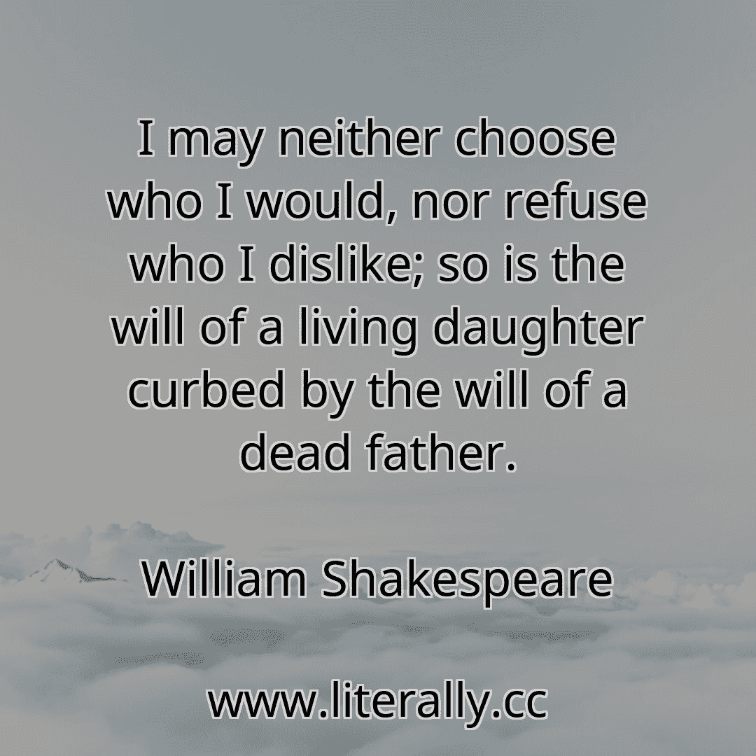 I may neither choose who I would, nor refuse who I dislike; so is the will of a living daughter curbed by the will of a dead father.
William Shakespeare
