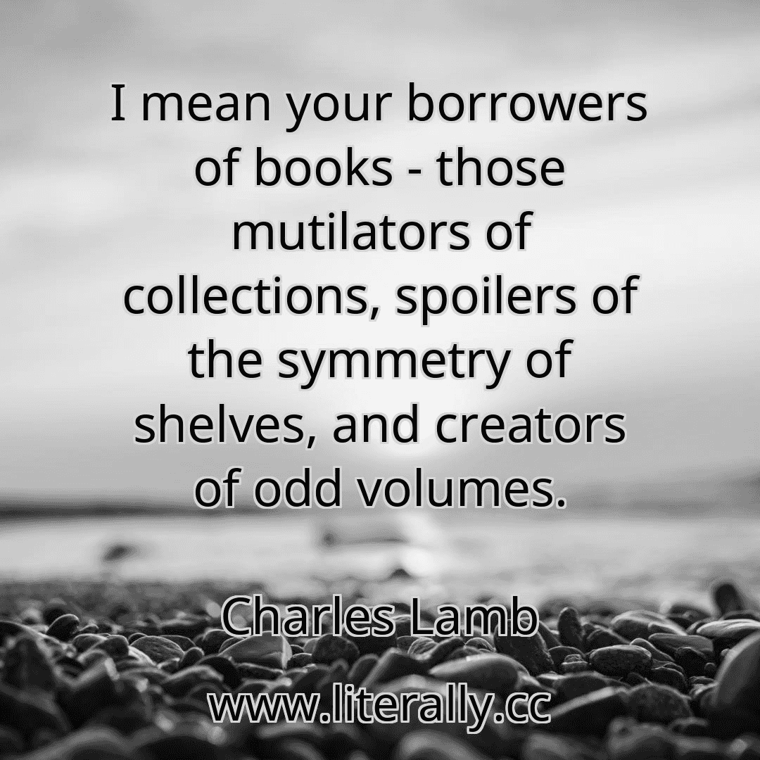 I mean your borrowers of books - those mutilators of collections, spoilers of the symmetry of shelves, and creators of odd volumes.
Charles Lamb
