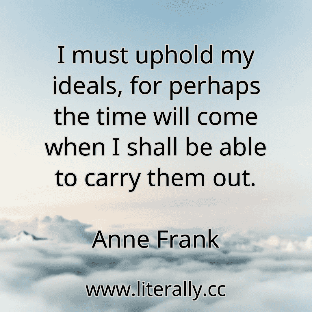I must uphold my ideals, for perhaps the time will come when I shall be able to carry them out.
Anne Frank
