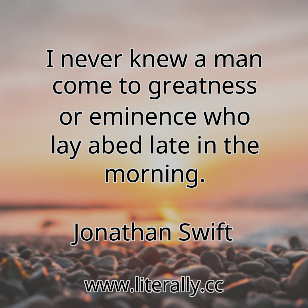 I never knew a man come to greatness or eminence who lay abed late in the morning.
Jonathan Swift
