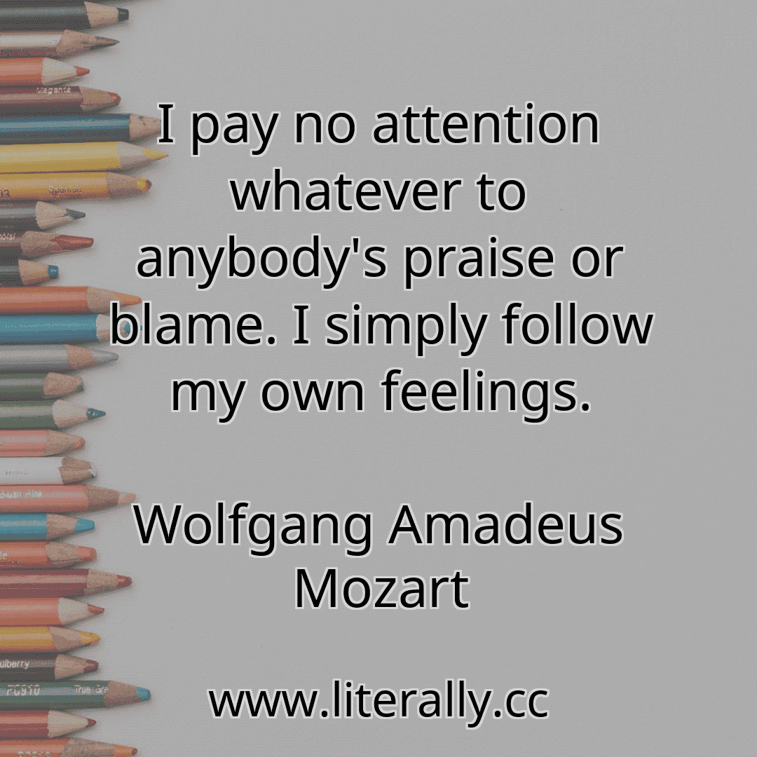 I pay no attention whatever to anybody's praise or blame. I simply follow my own feelings.
Wolfgang Amadeus Mozart
