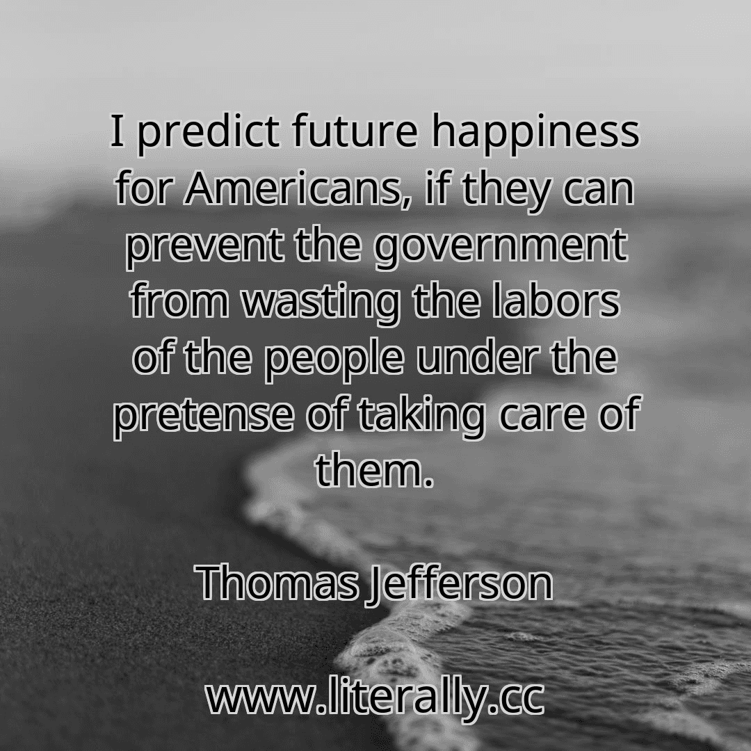 I predict future happiness for Americans, if they can prevent the government from wasting the labors of the people under the pretense of taking care of them.
Thomas Jefferson
